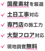 国産素材を厳選。土日工事対応。専門店の施工力。大型フロア対応。現地調査無料